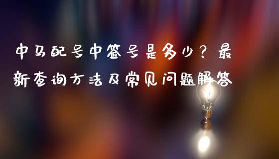 中马配号中签号是多少?最新查询方法及常见问题解答_恒指期货保证金_第1张_白银期货保证金_期货交易_恒指期货保证金_期货交易时间 中马配号中签号是多少?最新查询方法及常见问题解答_https://m.lcpcjs.com_恒指期货保证金_第1张