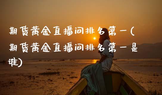 期货黄金直播间排名第一(期货黄金直播间排名第一是谁)_https://m.lcpcjs.com_期货交易_第1张
