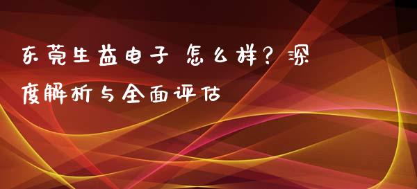东莞生益电子 怎么样？深度解析与全面评估_https://m.lcpcjs.com_恒指期货保证金_第1张