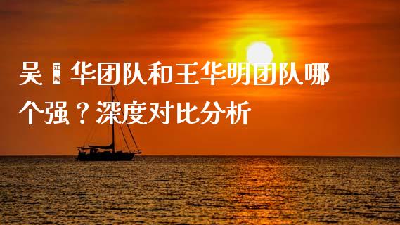 吴鑫华团队和王华明团队哪个强？深度对比分析_https://m.lcpcjs.com_期货交易时间_第1张