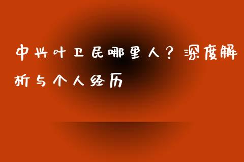 中兴叶卫民哪里人？深度解析与个人经历_https://m.lcpcjs.com_白银期货保证金_第1张