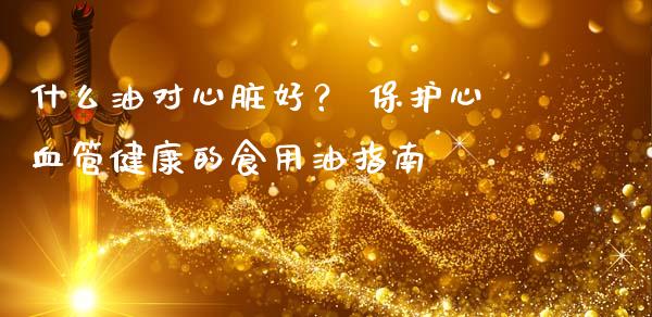 什么油对心脏好？ 保护心血管健康的食用油指南_https://m.lcpcjs.com_期货交易_第1张