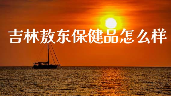 吉林敖东保健品怎么样_https://m.lcpcjs.com_期货交易_第1张