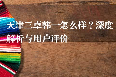 天津三卓韩一怎么样？深度解析与用户评价_https://m.lcpcjs.com_白银期货保证金_第1张