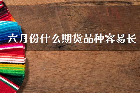 六月份什么期货品种容易长_https://m.lcpcjs.com_期货交易_第1张