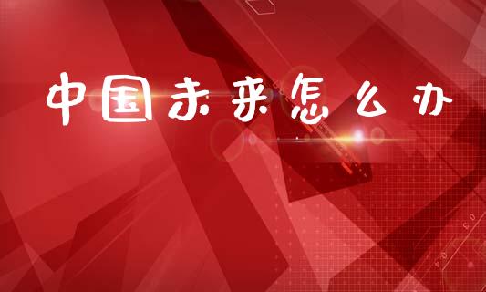 中国未来怎么办_https://m.lcpcjs.com_期货交易_第1张