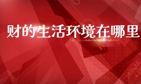 财的生活环境在哪里_https://m.lcpcjs.com_期货交易_第1张