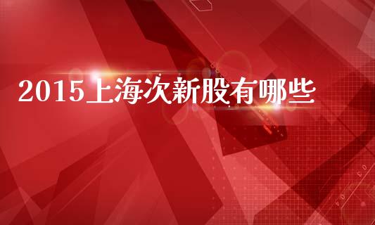 2015上海次新股有哪些_https://m.lcpcjs.com_期货交易时间_第1张