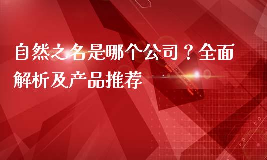 自然之名是哪个公司？全面解析及产品推荐_https://m.lcpcjs.com_期货交易_第1张