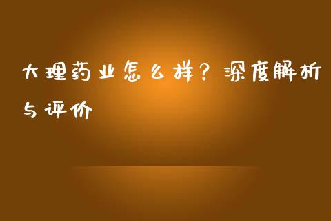 大理药业怎么样？深度解析与评价_https://m.lcpcjs.com_恒指期货保证金_第1张