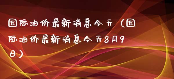 国际油价最新消息今天（国际油价最新消息今天8月9日）_https://m.lcpcjs.com_白银期货保证金_第1张