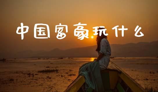 中国富豪玩什么_https://m.lcpcjs.com_期货交易时间_第1张