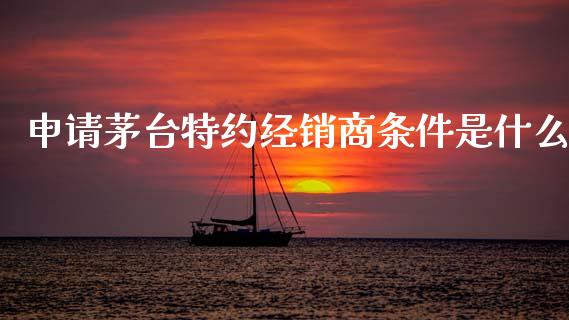 申请茅台特约经销商条件是什么_https://m.lcpcjs.com_期货交易_第1张