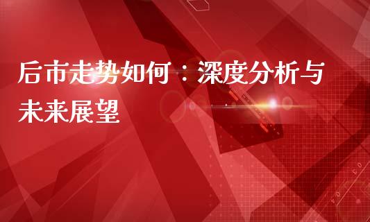 后市走势如何：深度分析与未来展望_https://m.lcpcjs.com_期货交易时间_第1张
