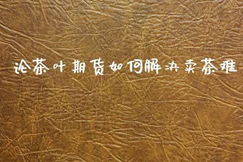 论茶叶期货如何解决卖茶难_https://m.lcpcjs.com_期货交易_第1张