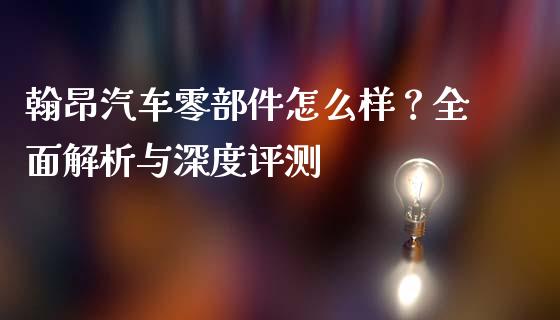 翰昂汽车零部件怎么样？全面解析与深度评测_https://m.lcpcjs.com_恒指期货保证金_第1张
