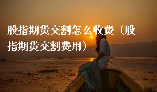 股指期货交割怎么收费（股指期货交割费用）_https://m.lcpcjs.com_期货交易时间_第1张
