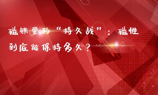 磁铁里的“持久战”：磁性到底能保持多久？_https://m.lcpcjs.com_期货交易时间_第1张