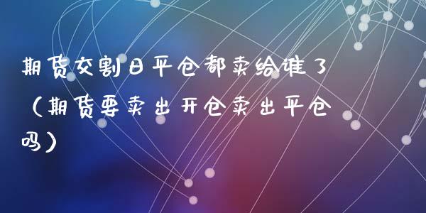 期货交割日平仓都卖给谁了(期货要卖出开仓卖出平仓吗)_白银期货保证金_第1张_白银期货保证金_期货交易_恒指期货保证金_期货交易时间 期货交割日平仓都卖给谁了(期货要卖出开仓卖出平仓吗)_https://m.lcpcjs.com_白银期货保证金_第1张