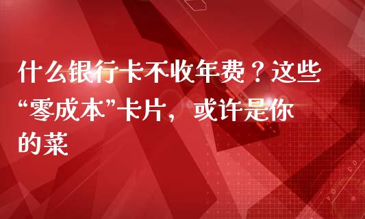 什么银行卡不收年费？这些“零成本”卡片，或许是你的菜_https://m.lcpcjs.com_期货交易_第1张