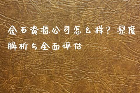 金石资源公司怎么样？深度解析与全面评估_https://m.lcpcjs.com_期货交易_第1张
