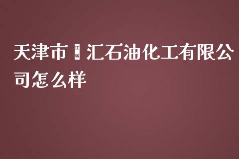 天津市鑫汇石油化工有限公司怎么样_https://m.lcpcjs.com_期货交易_第1张