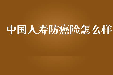 中国人寿防癌险怎么样_https://m.lcpcjs.com_期货交易_第1张