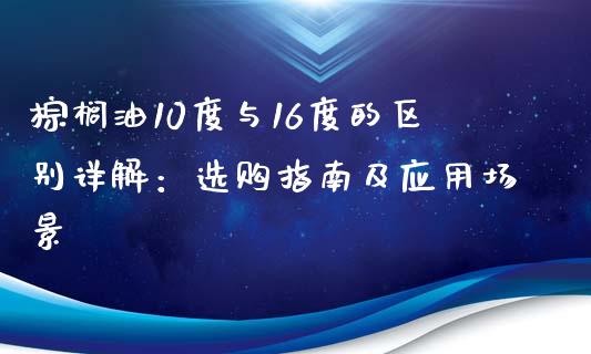 棕榈油10度与16度的区别详解：选购指南及应用场景_https://m.lcpcjs.com_白银期货保证金_第1张