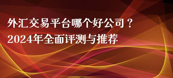 外汇交易平台哪个好公司？2024年全面评测与推荐_https://m.lcpcjs.com_期货交易时间_第1张