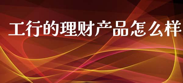工行的理财产品怎么样_https://m.lcpcjs.com_白银期货保证金_第1张