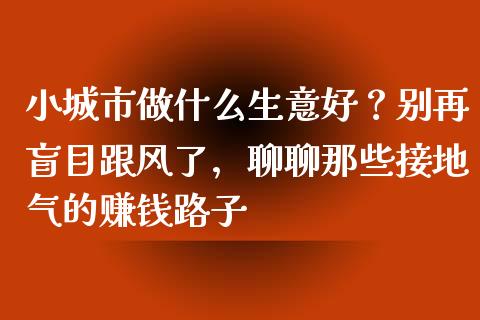 小城市做什么生意好？别再盲目跟风了，聊聊那些接地气的赚钱路子_https://m.lcpcjs.com_白银期货保证金_第1张