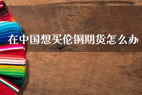 在中国想买伦铜期货怎么办_https://m.lcpcjs.com_期货交易_第1张