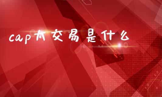 cap太交易是什么_https://m.lcpcjs.com_期货交易_第1张