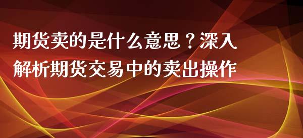 期货卖的是什么意思？深入解析期货交易中的卖出操作_https://m.lcpcjs.com_白银期货保证金_第1张