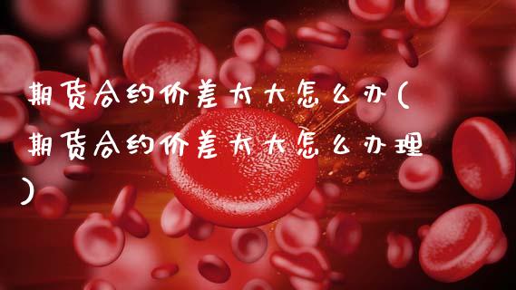 期货合约价差太大怎么办(期货合约价差太大怎么办理)_https://m.lcpcjs.com_期货交易时间_第1张