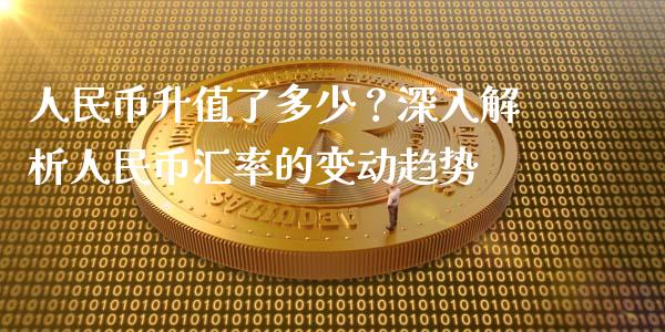 人民币升值了多少？深入解析人民币汇率的变动趋势_https://m.lcpcjs.com_期货交易时间_第1张