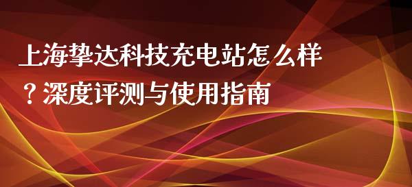 上海挚达科技充电站怎么样？深度评测与使用指南_https://m.lcpcjs.com_期货交易时间_第1张