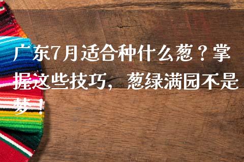 广东7月适合种什么葱？掌握这些技巧，葱绿满园不是梦！_https://m.lcpcjs.com_期货交易_第1张