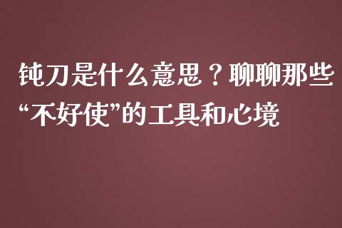 钝刀是什么意思？聊聊那些“不好使”的工具和心境_https://m.lcpcjs.com_期货交易时间_第1张