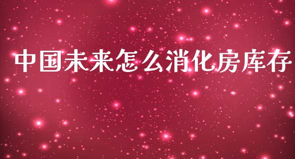 中国未来怎么消化房库存_https://m.lcpcjs.com_期货交易时间_第1张