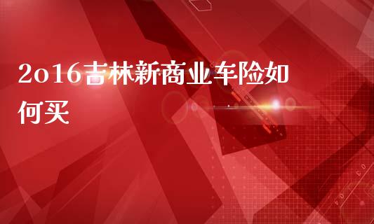 2o16吉林新商业车险如何买_https://m.lcpcjs.com_期货交易_第1张