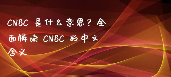 CNBC 是什么意思？全面解读 CNBC 的中文含义_https://m.lcpcjs.com_期货交易_第1张