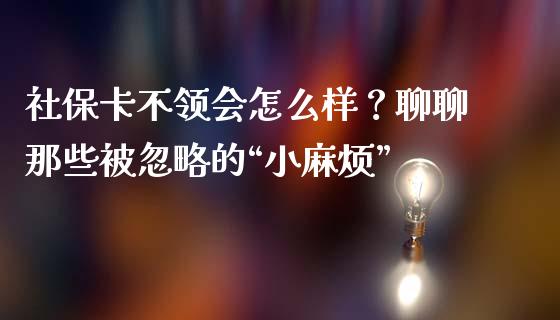 社保卡不领会怎么样？聊聊那些被忽略的“小麻烦”_https://m.lcpcjs.com_白银期货保证金_第1张