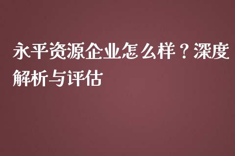 永平资源企业怎么样？深度解析与评估_https://m.lcpcjs.com_期货交易时间_第1张