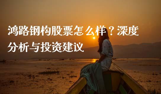 鸿路钢构股票怎么样？深度分析与投资建议_https://m.lcpcjs.com_白银期货保证金_第1张