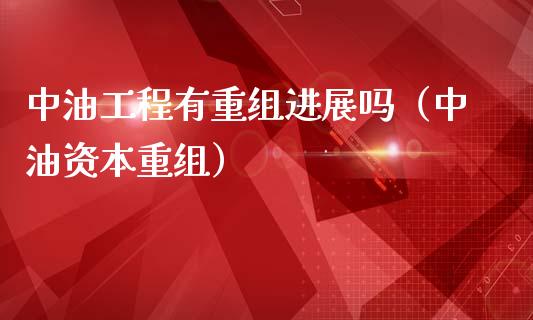 中油工程有重组进展吗（中油资本重组）_https://m.lcpcjs.com_期货交易_第1张