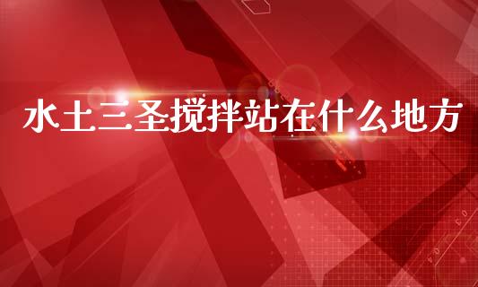 水土三圣搅拌站在什么地方_https://m.lcpcjs.com_白银期货保证金_第1张