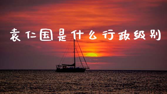 袁仁国是什么行政级别_https://m.lcpcjs.com_白银期货保证金_第1张