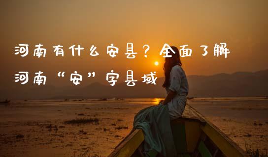 河南有什么安县？全面了解河南“安”字县域_https://m.lcpcjs.com_期货交易时间_第1张