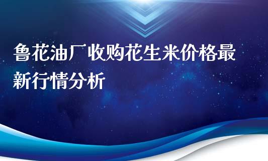 鲁花油厂收购花生米价格最新行情分析_https://m.lcpcjs.com_期货交易_第1张